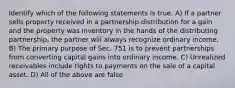 Identify which of the following statements is true. A) If a partner sells property received in a partnership distribution for a gain and the property was inventory in the hands of the distributing partnership, the partner will always recognize ordinary income. B) The primary purpose of Sec. 751 is to prevent partnerships from converting capital gains into ordinary income. C) Unrealized receivables include rights to payments on the sale of a capital asset. D) All of the above are false