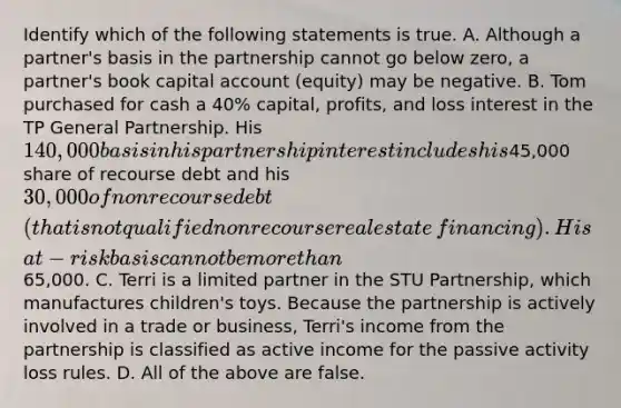 Identify which of the following statements is true. A. Although a​ partner's basis in the partnership cannot go below​ zero, a​ partner's book capital account​ (equity) may be negative. B. Tom purchased for cash a​ 40% capital,​ profits, and loss interest in the TP <a href='https://www.questionai.com/knowledge/k6LbYuo3el-general-partnership' class='anchor-knowledge'>general partnership</a>. His​ 140,000 basis in his partnership interest includes his​45,000 share of recourse debt and his​ 30,000 of nonrecourse debt​ (that is not qualified nonrecourse real estate​ financing). His​ at-risk basis cannot be <a href='https://www.questionai.com/knowledge/keWHlEPx42-more-than' class='anchor-knowledge'>more than</a>​65,000. C. Terri is a limited partner in the STU​ Partnership, which manufactures​ children's toys. Because the partnership is actively involved in a trade or​ business, Terri's income from the partnership is classified as active income for the passive activity loss rules. D. All of the above are false.