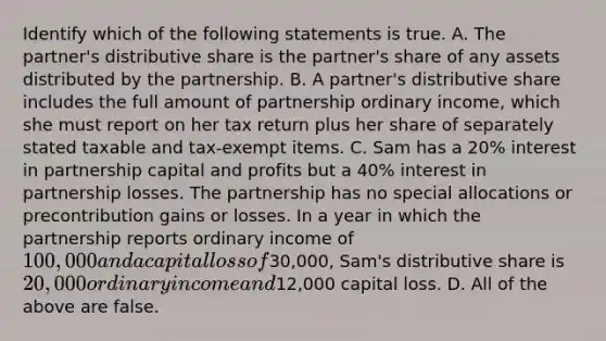 Identify which of the following statements is true. A. The​ partner's distributive share is the​ partner's share of any assets distributed by the partnership. B. A​ partner's distributive share includes the full amount of partnership ordinary​ income, which she must report on her tax return plus her share of separately stated taxable and​ tax-exempt items. C. Sam has a​ 20% interest in partnership capital and profits but a​ 40% interest in partnership losses. The partnership has no special allocations or precontribution gains or losses. In a year in which the partnership reports ordinary income of​ 100,000 and a capital loss of​30,000, Sam's distributive share is​ 20,000 ordinary income and​12,000 capital loss. D. All of the above are false.