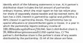 Identify which of the following statements is true. A) A partner's distributive share includes the full amount of partnership ordinary income, which she must report on her tax return plus her share of separately stated taxable and tax-exempt items. B) Sam has a 20% interest in partnership capital and profits but a 40% interest in partnership losses. The partnership has no special allocations or precontribution gains or losses. In a year in which the partnership reports ordinary income of 100,000 and a capital loss of30,000, Sam's distributive share is 20,000 ordinary income and12,000 capital loss. C) The partner's distributive share is the partner's share of any assets distributed by the partnership. D) All of the above are false.