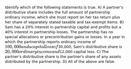 Identify which of the following statements is true. A) A partner's distributive share includes the full amount of partnership ordinary income, which she must report on her tax return plus her share of separately stated taxable and tax-exempt items. B) Sam has a 20% interest in partnership capital and profits but a 40% interest in partnership losses. The partnership has no special allocations or precontribution gains or losses. In a year in which the partnership reports ordinary income of 100,000 and a capital loss of30,000, Sam's distributive share is 20,000 ordinary income and12,000 capital loss. C) The partner's distributive share is the partner's share of any assets distributed by the partnership. D) All of the above are false.