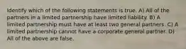 Identify which of the following statements is true. A) All of the partners in a limited partnership have limited liability. B) A limited partnership must have at least two general partners. C) A limited partnership cannot have a corporate general partner. D) All of the above are false.