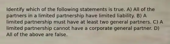 Identify which of the following statements is true. A) All of the partners in a limited partnership have limited liability. B) A limited partnership must have at least two general partners. C) A limited partnership cannot have a corporate general partner. D) All of the above are false.