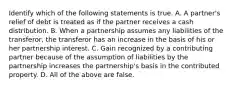 Identify which of the following statements is true. A. A​ partner's relief of debt is treated as if the partner receives a cash distribution. B. When a partnership assumes any liabilities of the​ transferor, the transferor has an increase in the basis of his or her partnership interest. C. Gain recognized by a contributing partner because of the assumption of liabilities by the partnership increases the​ partnership's basis in the contributed property. D. All of the above are false.