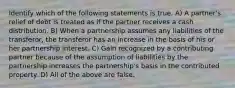 Identify which of the following statements is true. A) A partner's relief of debt is treated as if the partner receives a cash distribution. B) When a partnership assumes any liabilities of the transferor, the transferor has an increase in the basis of his or her partnership interest. C) Gain recognized by a contributing partner because of the assumption of liabilities by the partnership increases the partnership's basis in the contributed property. D) All of the above are false.