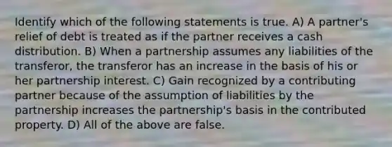 Identify which of the following statements is true. A) A partner's relief of debt is treated as if the partner receives a cash distribution. B) When a partnership assumes any liabilities of the transferor, the transferor has an increase in the basis of his or her partnership interest. C) Gain recognized by a contributing partner because of the assumption of liabilities by the partnership increases the partnership's basis in the contributed property. D) All of the above are false.