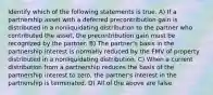 Identify which of the following statements is true. A) If a partnership asset with a deferred precontribution gain is distributed in a nonliquidating distribution to the partner who contributed the asset, the precontribution gain must be recognized by the partner. B) The partner's basis in the partnership interest is normally reduced by the FMV of property distributed in a nonliquidating distribution. C) When a current distribution from a partnership reduces the basis of the partnership interest to zero, the partner's interest in the partnership is terminated. D) All of the above are false