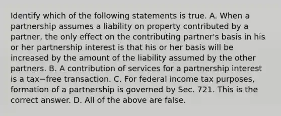 Identify which of the following statements is true. A. When a partnership assumes a liability on property contributed by a​ partner, the only effect on the contributing​ partner's basis in his or her partnership interest is that his or her basis will be increased by the amount of the liability assumed by the other partners. B. A contribution of services for a partnership interest is a tax−free transaction. C. For federal income tax​ purposes, formation of a partnership is governed by Sec. 721. This is the correct answer. D. All of the above are false.