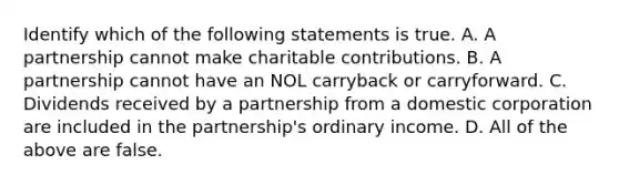 Identify which of the following statements is true. A. A partnership cannot make charitable contributions. B. A partnership cannot have an NOL carryback or carryforward. C. Dividends received by a partnership from a domestic corporation are included in the​ partnership's ordinary income. D. All of the above are false.