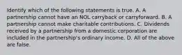 Identify which of the following statements is true. A. A partnership cannot have an NOL carryback or carryforward. B. A partnership cannot make charitable contributions. C. Dividends received by a partnership from a domestic corporation are included in the​ partnership's ordinary income. D. All of the above are false.