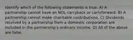 Identify which of the following statements is true. A) A partnership cannot have an NOL carryback or carryforward. B) A partnership cannot make charitable contributions. C) Dividends received by a partnership from a domestic corporation are included in the partnership's ordinary income. D) All of the above are false.