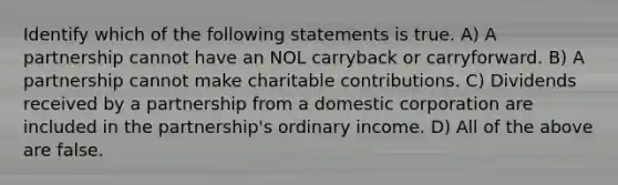 Identify which of the following statements is true. A) A partnership cannot have an NOL carryback or carryforward. B) A partnership cannot make charitable contributions. C) Dividends received by a partnership from a domestic corporation are included in the partnership's ordinary income. D) All of the above are false.