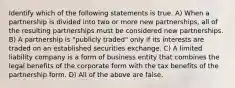 Identify which of the following statements is true. A) When a partnership is divided into two or more new partnerships, all of the resulting partnerships must be considered new partnerships. B) A partnership is "publicly traded" only if its interests are traded on an established securities exchange. C) A limited liability company is a form of business entity that combines the legal benefits of the corporate form with the tax benefits of the partnership form. D) All of the above are false.