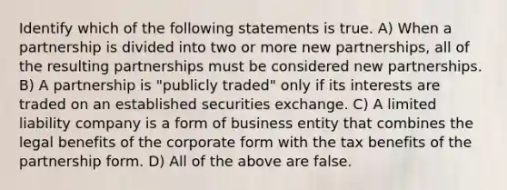 Identify which of the following statements is true. A) When a partnership is divided into two or more new partnerships, all of the resulting partnerships must be considered new partnerships. B) A partnership is "publicly traded" only if its interests are traded on an established securities exchange. C) A limited liability company is a form of business entity that combines the legal benefits of the corporate form with the tax benefits of the partnership form. D) All of the above are false.