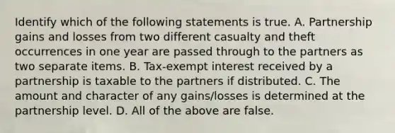 Identify which of the following statements is true. A. Partnership gains and losses from two different casualty and theft occurrences in one year are passed through to the partners as two separate items. B. ​Tax-exempt interest received by a partnership is taxable to the partners if distributed. C. The amount and character of any​ gains/losses is determined at the partnership level. D. All of the above are false.