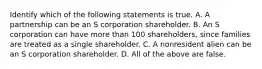 Identify which of the following statements is true. A. A partnership can be an S corporation shareholder. B. An S corporation can have more than 100​ shareholders, since families are treated as a single shareholder. C. A nonresident alien can be an S corporation shareholder. D. All of the above are false.