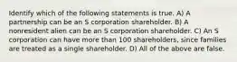 Identify which of the following statements is true. A) A partnership can be an S corporation shareholder. B) A nonresident alien can be an S corporation shareholder. C) An S corporation can have more than 100 shareholders, since families are treated as a single shareholder. D) All of the above are false.