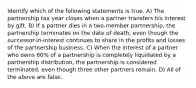 Identify which of the following statements is true. A) The partnership tax year closes when a partner transfers his interest by gift. B) If a partner dies in a two-member partnership, the partnership terminates on the date of death, even though the successor-in-interest continues to share in the profits and losses of the partnership business. C) When the interest of a partner who owns 60% of a partnership is completely liquidated by a partnership distribution, the partnership is considered terminated, even though three other partners remain. D) All of the above are false.