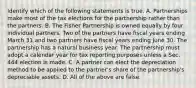 Identify which of the following statements is true. A. Partnerships make most of the tax elections for the partnership rather than the partners. B. The Fisher Partnership is owned equally by four individual partners. Two of the partners have fiscal years ending March 31 and two partners have fiscal years ending June 30. The partnership has a natural business year. The partnership must adopt a calendar year for tax reporting purposes unless a Sec. 444 election is made. C. A partner can elect the depreciation method to be applied to the​ partner's share of the​ partnership's depreciable assets. D. All of the above are false.