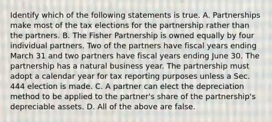 Identify which of the following statements is true. A. Partnerships make most of the tax elections for the partnership rather than the partners. B. The Fisher Partnership is owned equally by four individual partners. Two of the partners have fiscal years ending March 31 and two partners have fiscal years ending June 30. The partnership has a natural business year. The partnership must adopt a calendar year for tax reporting purposes unless a Sec. 444 election is made. C. A partner can elect the depreciation method to be applied to the​ partner's share of the​ partnership's depreciable assets. D. All of the above are false.