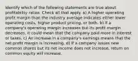 Identify which of the following statements are true about profitability ratios. Check all that apply. a) A higher operating profit margin than the industry average indicates either lower operating costs, higher product pricing, or both. b) If a company's operating margin increases but its profit margin decreases, it could mean that the company paid more in interest or taxes. c) An increase in a company's earnings means that the net profit margin is increasing. d) If a company issues new common shares but its net income does not increase, return on common equity will increase.