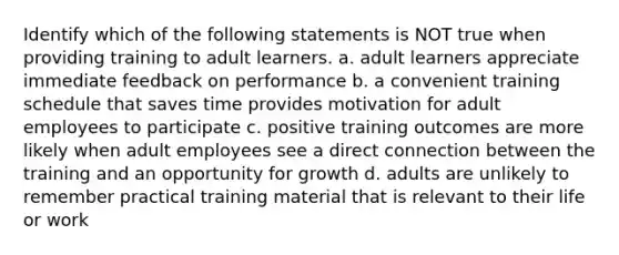 Identify which of the following statements is NOT true when providing training to adult learners. a. adult learners appreciate immediate feedback on performance b. a convenient training schedule that saves time provides motivation for adult employees to participate c. positive training outcomes are more likely when adult employees see a direct connection between the training and an opportunity for growth d. adults are unlikely to remember practical training material that is relevant to their life or work