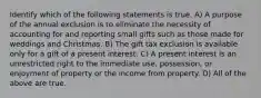 Identify which of the following statements is true. A) A purpose of the annual exclusion is to eliminate the necessity of accounting for and reporting small gifts such as those made for weddings and Christmas. B) The gift tax exclusion is available only for a gift of a present interest. C) A present interest is an unrestricted right to the immediate use, possession, or enjoyment of property or the income from property. D) All of the above are true.