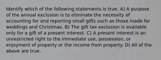 Identify which of the following statements is true. A) A purpose of the annual exclusion is to eliminate the necessity of accounting for and reporting small gifts such as those made for weddings and Christmas. B) The gift tax exclusion is available only for a gift of a present interest. C) A present interest is an unrestricted right to the immediate use, possession, or enjoyment of property or the income from property. D) All of the above are true.