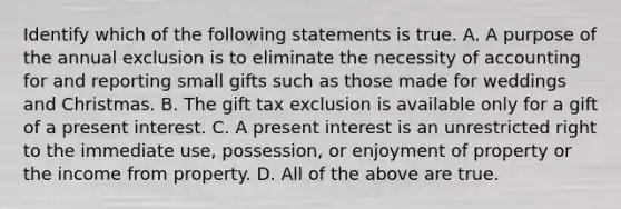 Identify which of the following statements is true. A. A purpose of the annual exclusion is to eliminate the necessity of accounting for and reporting small gifts such as those made for weddings and Christmas. B. The gift tax exclusion is available only for a gift of a present interest. C. A present interest is an unrestricted right to the immediate​ use, possession, or enjoyment of property or the income from property. D. All of the above are true.