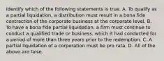 Identify which of the following statements is true. A. To qualify as a partial​ liquidation, a distribution must result in a bona fide contraction of the corporate business at the corporate level. B. To have a bona fide partial​ liquidation, a firm must continue to conduct a qualified trade or​ business, which it had conducted for a period of more than three years prior to the redemption. C. A partial liquidation of a corporation must be pro rata. D. All of the above are false.