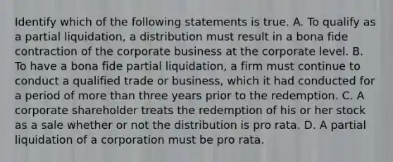 Identify which of the following statements is true. A. To qualify as a partial​ liquidation, a distribution must result in a bona fide contraction of the corporate business at the corporate level. B. To have a bona fide partial​ liquidation, a firm must continue to conduct a qualified trade or​ business, which it had conducted for a period of more than three years prior to the redemption. C. A corporate shareholder treats the redemption of his or her stock as a sale whether or not the distribution is pro rata. D. A partial liquidation of a corporation must be pro rata.