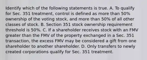 Identify which of the following statements is true. A. To qualify for Sec. 351​ treatment, control is defined as more than​ 50% ownership of the voting​ stock, and more than​ 50% of all other classes of stock. B. Section 351 stock ownership requirement threshold is​ 50%. C. If a shareholder receives stock with an FMV greater than the FMV of the property exchanged in a Sec. 351​transaction, the excess FMV may be considered a gift from one shareholder to another shareholder. D. Only transfers to newly created corporations qualify for Sec. 351 treatment.