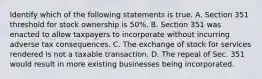 Identify which of the following statements is true. A. Section 351 threshold for stock ownership is​ 50%. B. Section 351 was enacted to allow taxpayers to incorporate without incurring adverse tax consequences. C. The exchange of stock for services rendered is not a taxable transaction. D. The repeal of Sec. 351 would result in more existing businesses being incorporated.