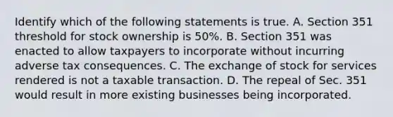 Identify which of the following statements is true. A. Section 351 threshold for stock ownership is​ 50%. B. Section 351 was enacted to allow taxpayers to incorporate without incurring adverse tax consequences. C. The exchange of stock for services rendered is not a taxable transaction. D. The repeal of Sec. 351 would result in more existing businesses being incorporated.