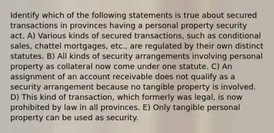 Identify which of the following statements is true about secured transactions in provinces having a personal property security act. A) Various kinds of secured transactions, such as conditional sales, chattel mortgages, etc., are regulated by their own distinct statutes. B) All kinds of security arrangements involving personal property as collateral now come under one statute. C) An assignment of an account receivable does not qualify as a security arrangement because no tangible property is involved. D) This kind of transaction, which formerly was legal, is now prohibited by law in all provinces. E) Only tangible personal property can be used as security.