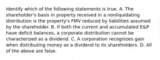 Identify which of the following statements is true. A. The​ shareholder's basis in property received in a nonliquidating distribution is the​ property's FMV reduced by liabilities assumed by the shareholder. B. If both the current and accumulated​ E&P have deficit​ balances, a corporate distribution cannot be characterized as a dividend. C. A corporation recognizes gain when distributing money as a dividend to its shareholders. D. All of the above are false.