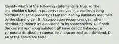 Identify which of the following statements is true. A. The​ shareholder's basis in property received in a nonliquidating distribution is the​ property's FMV reduced by liabilities assumed by the shareholder. B. A corporation recognizes gain when distributing money as a dividend to its shareholders. C. If both the current and accumulated​ E&P have deficit​ balances, a corporate distribution cannot be characterized as a dividend. D. All of the above are false.