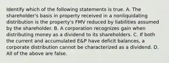 Identify which of the following statements is true. A. The​ shareholder's basis in property received in a nonliquidating distribution is the​ property's FMV reduced by liabilities assumed by the shareholder. B. A corporation recognizes gain when distributing money as a dividend to its shareholders. C. If both the current and accumulated​ E&P have deficit​ balances, a corporate distribution cannot be characterized as a dividend. D. All of the above are false.