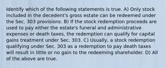 Identify which of the following statements is true. A) Only stock included in the decedent's gross estate can be redeemed under the Sec. 303 provisions. B) If the stock redemption proceeds are used to pay either the estate's funeral and administrative expenses or death taxes, the redemption can qualify for capital gains treatment under Sec. 303. C) Usually, a stock redemption qualifying under Sec. 303 as a redemption to pay death taxes will result in little or no gain to the redeeming shareholder. D) All of the above are true.