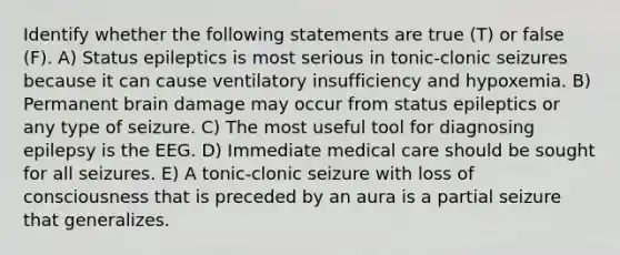 Identify whether the following statements are true (T) or false (F). A) Status epileptics is most serious in tonic-clonic seizures because it can cause ventilatory insufficiency and hypoxemia. B) Permanent brain damage may occur from status epileptics or any type of seizure. C) The most useful tool for diagnosing epilepsy is the EEG. D) Immediate medical care should be sought for all seizures. E) A tonic-clonic seizure with loss of consciousness that is preceded by an aura is a partial seizure that generalizes.