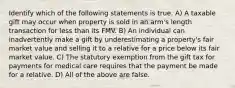 Identify which of the following statements is true. A) A taxable gift may occur when property is sold in an arm's length transaction for less than its FMV. B) An individual can inadvertently make a gift by underestimating a property's fair market value and selling it to a relative for a price below its fair market value. C) The statutory exemption from the gift tax for payments for medical care requires that the payment be made for a relative. D) All of the above are false.