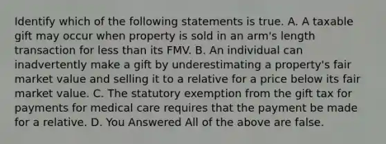 Identify which of the following statements is true. A. A taxable gift may occur when property is sold in an arm's length transaction for less than its FMV. B. An individual can inadvertently make a gift by underestimating a property's fair market value and selling it to a relative for a price below its fair market value. C. The statutory exemption from the gift tax for payments for medical care requires that the payment be made for a relative. D. You Answered All of the above are false.