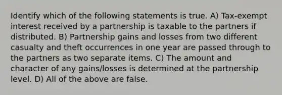 Identify which of the following statements is true. A) Tax-exempt interest received by a partnership is taxable to the partners if distributed. B) Partnership gains and losses from two different casualty and theft occurrences in one year are passed through to the partners as two separate items. C) The amount and character of any gains/losses is determined at the partnership level. D) All of the above are false.