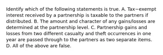 Identify which of the following statements is true. A. Tax−exempt interest received by a partnership is taxable to the partners if distributed. B. The amount and character of any​ gains/losses are determined at the partnership level. C. Partnership gains and losses from two different casualty and theft occurrences in one year are passed through to the partners as two separate items. D. All of the above are false.