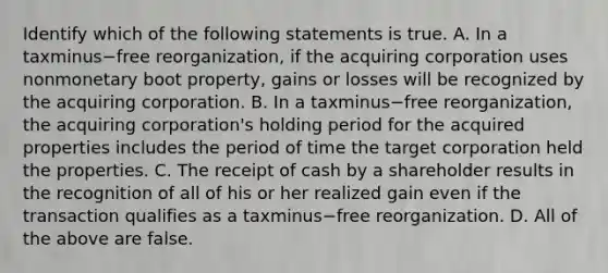 Identify which of the following statements is true. A. In a taxminus−free ​reorganization, if the acquiring corporation uses nonmonetary boot​ property, gains or losses will be recognized by the acquiring corporation. B. In a taxminus−free ​reorganization, the acquiring​ corporation's holding period for the acquired properties includes the period of time the target corporation held the properties. C. The receipt of cash by a shareholder results in the recognition of all of his or her realized gain even if the transaction qualifies as a taxminus−free reorganization. D. All of the above are false.