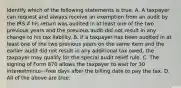 Identify which of the following statements is true. A. A taxpayer can request and always receive an exemption from an audit by the IRS if his return was audited in at least one of the two previous years and the previous audit did not result in any change to his tax liability. B. If a taxpayer has been audited in at least one of the two previous years on the same item and the earlier audit did not result in any additional tax​ owed, the taxpayer may qualify for the special audit relief rule. C. The signing of Form 870 allows the taxpayer to wait for 30 interestminus−free days after the billing date to pay the tax. D. All of the above are true.