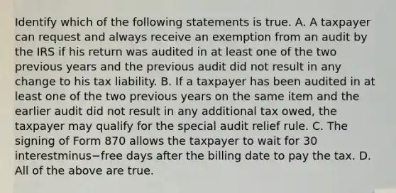 Identify which of the following statements is true. A. A taxpayer can request and always receive an exemption from an audit by the IRS if his return was audited in at least one of the two previous years and the previous audit did not result in any change to his tax liability. B. If a taxpayer has been audited in at least one of the two previous years on the same item and the earlier audit did not result in any additional tax​ owed, the taxpayer may qualify for the special audit relief rule. C. The signing of Form 870 allows the taxpayer to wait for 30 interestminus−free days after the billing date to pay the tax. D. All of the above are true.