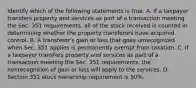 Identify which of the following statements is true. A. If a taxpayer transfers property and services as part of a transaction meeting the Sec. 351​ requirements, all of the stock received is counted in determining whether the property transferors have acquired control. B. A​ transferor's gain or loss that goes unrecognized when Sec. 351 applies is permanently exempt from taxation. C. If a taxpayer transfers property and services as part of a transaction meeting the Sec. 351​ requirements, the nonrecognition of gain or loss will apply to the services. D. Section 351 stock ownership requirement is​ 50%.