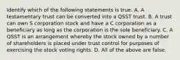 Identify which of the following statements is true. A. A testamentary trust can be converted into a QSST trust. B. A trust can own S corporation stock and have a C corporation as a beneficiary as long as the corporation is the sole beneficiary. C. A QSST is an arrangement whereby the stock owned by a number of shareholders is placed under trust control for purposes of exercising the stock voting rights. D. All of the above are false.