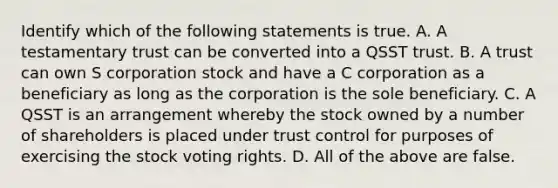 Identify which of the following statements is true. A. A testamentary trust can be converted into a QSST trust. B. A trust can own S corporation stock and have a C corporation as a beneficiary as long as the corporation is the sole beneficiary. C. A QSST is an arrangement whereby the stock owned by a number of shareholders is placed under trust control for purposes of exercising the stock voting rights. D. All of the above are false.